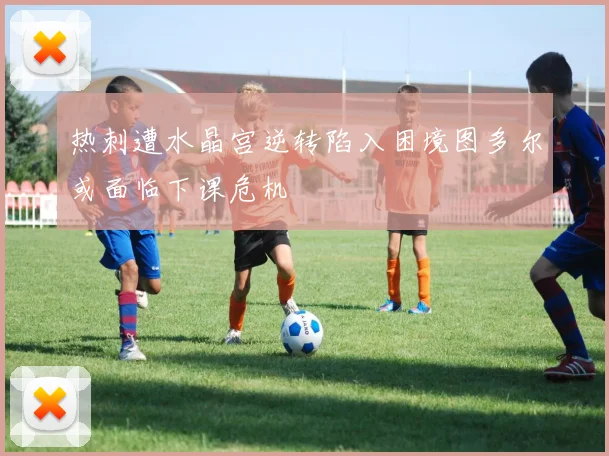 热刺遭水晶宫逆转陷入困境图多尔或面临下课危机