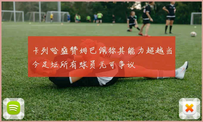 卡列哈盛赞姆巴佩称其能力超越当今足坛所有球员无可争议