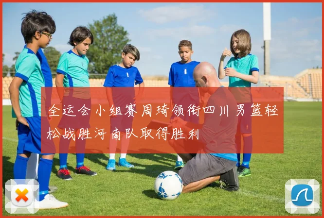 全运会小组赛周琦领衔四川男篮轻松战胜河南队取得胜利