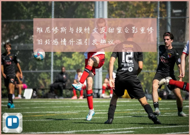 维尼修斯与模特女友甜蜜合影重修旧好感情升温引发热议