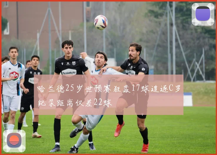 哈兰德25岁世预赛狂轰17球追逐C罗纪录距离仅差22球