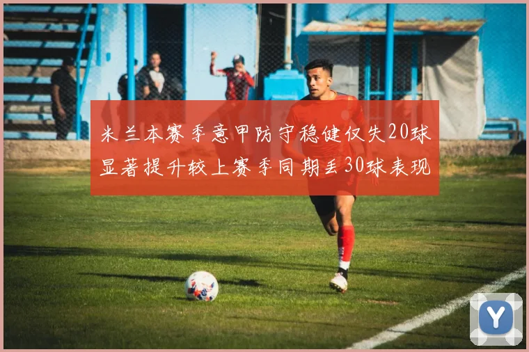 米兰本赛季意甲防守稳健仅失20球显著提升较上赛季同期丢30球表现