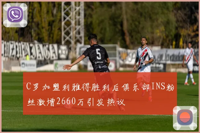 C罗加盟利雅得胜利后俱乐部INS粉丝激增2660万引发热议