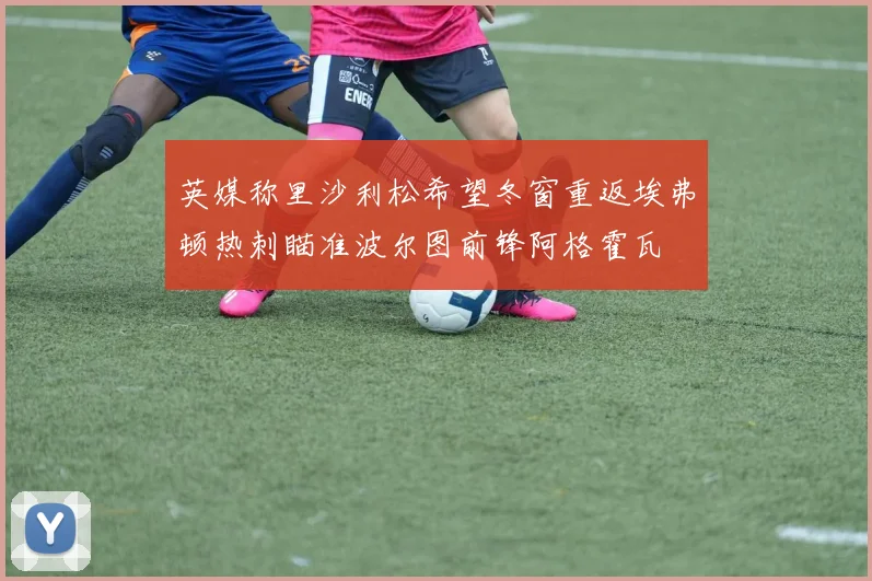 英媒称里沙利松希望冬窗重返埃弗顿热刺瞄准波尔图前锋阿格霍瓦