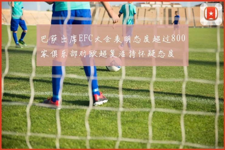 巴萨出席EFC大会表明态度超过800家俱乐部对欧超复活持怀疑态度
