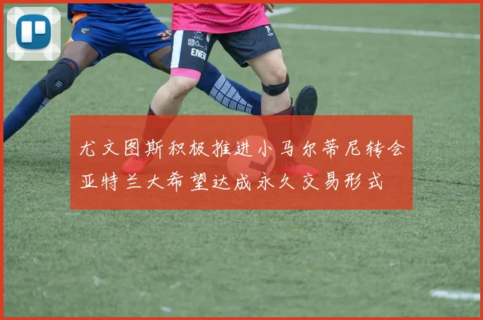 尤文图斯积极推进小马尔蒂尼转会亚特兰大希望达成永久交易形式