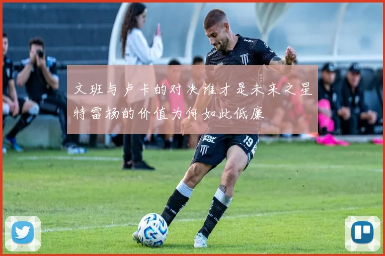 文班与卢卡的对决谁才是未来之星特雷杨的价值为何如此低廉