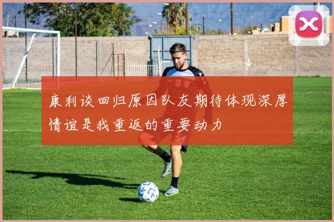康利谈回归原因队友期待体现深厚情谊是我重返的重要动力