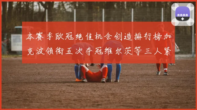 本赛季欧冠绝佳机会创造排行榜加克波领衔五次夺冠维尔茨等三人紧随其后