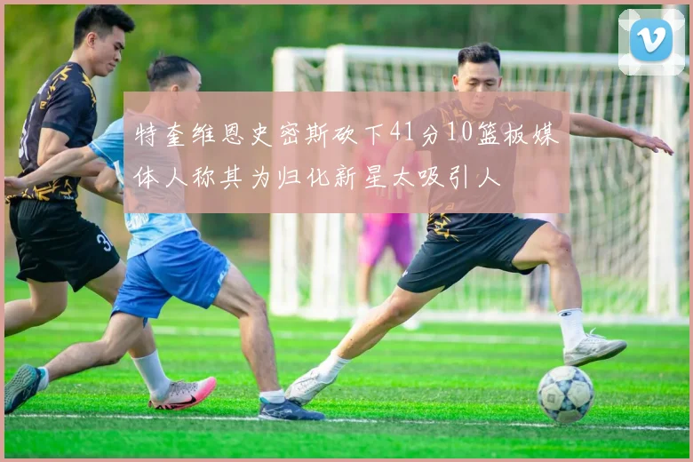 特奎维恩史密斯砍下41分10篮板媒体人称其为归化新星太吸引人
