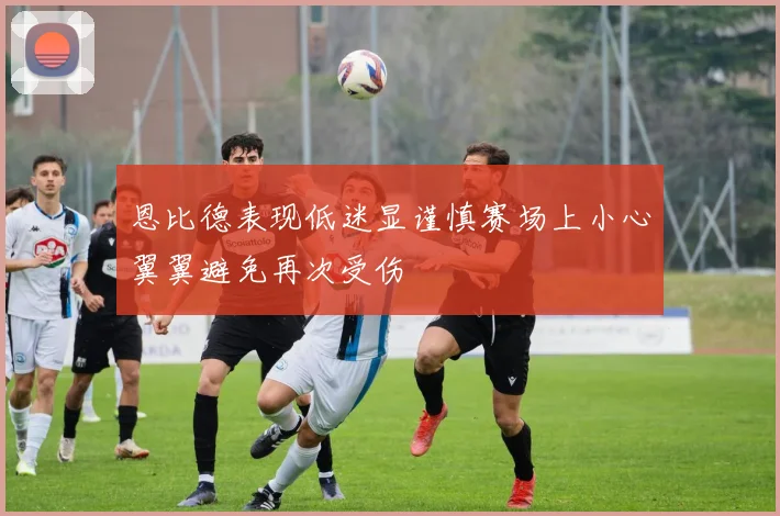 恩比德表现低迷显谨慎赛场上小心翼翼避免再次受伤