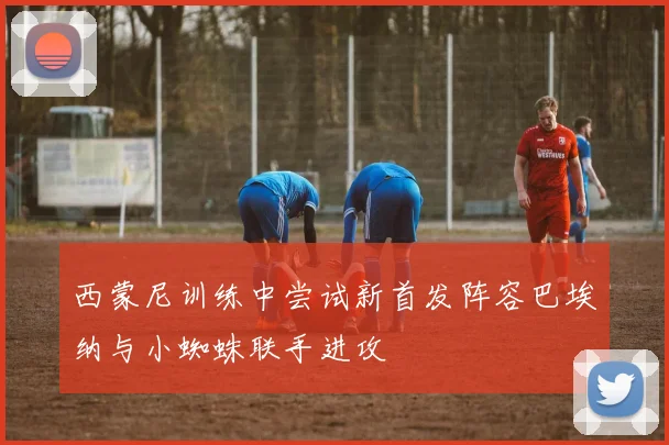 西蒙尼训练中尝试新首发阵容巴埃纳与小蜘蛛联手进攻