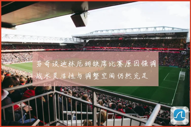 芬奇谈迪林厄姆缺席比赛原因强调战术灵活性与调整空间仍然充足