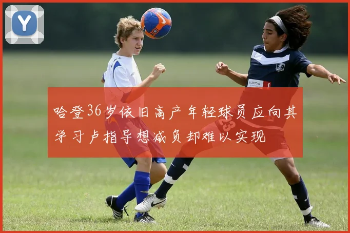 哈登36岁依旧高产年轻球员应向其学习卢指导想减负却难以实现