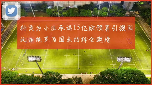 科莫为小法承诺15亿欧预算引援因此拒绝罗马国米的转会邀请