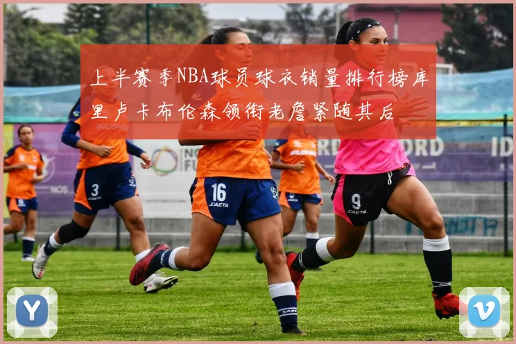 上半赛季NBA球员球衣销量排行榜库里卢卡布伦森领衔老詹紧随其后