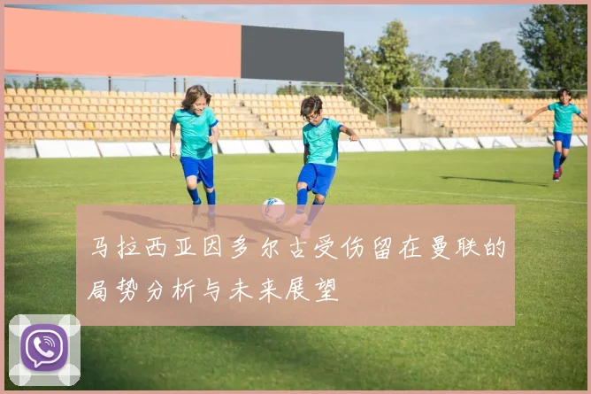 马拉西亚因多尔古受伤留在曼联的局势分析与未来展望