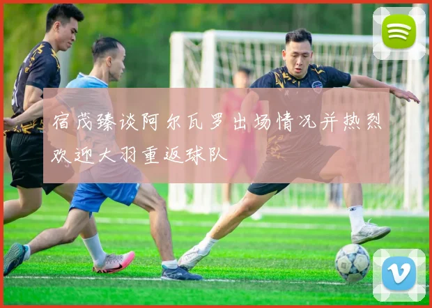 宿茂臻谈阿尔瓦罗出场情况并热烈欢迎大羽重返球队