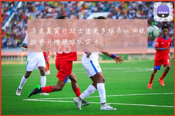 马竞夏窗计划出售更多球员以回收投资并增强球队实力