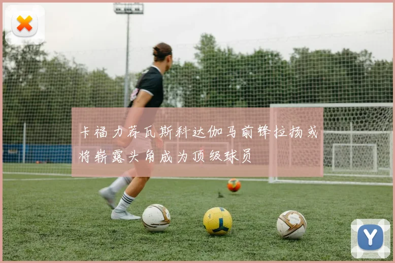 卡福力荐瓦斯科达伽马前锋拉扬或将崭露头角成为顶级球员