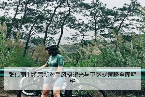 张伟丽训练营新对手风格曝光与卫冕战策略全面解析（jiangnan）